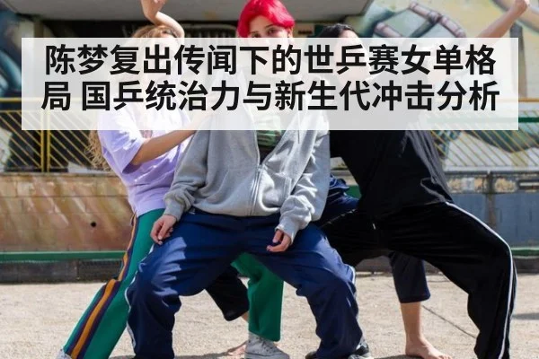 陈梦复出传闻下的世乒赛女单格局 国乒统治力与新生代冲击分析